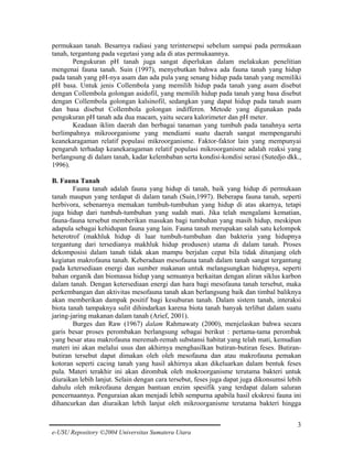 permukaan tanah. Besarnya radiasi yang terintersepsi sebelum sampai pada permukaan
tanah, tergantung pada vegetasi yang ada di atas permukaannya.
Pengukuran pH tanah juga sangat diperlukan dalam melakukan penelitian
mengenai fauna tanah. Suin (1997), menyebutkan bahwa ada fauna tanah yang hidup
pada tanah yang pH-nya asam dan ada pula yang senang hidup pada tanah yang memiliki
pH basa. Untuk jenis Collembola yang memilih hidup pada tanah yang asam disebut
dengan Collembola golongan asidofil, yang memilih hidup pada tanah yang basa disebut
dengan Collembola golongan kalsinofil, sedangkan yang dapat hidup pada tanah asam
dan basa disebut Collembola golongan indifferen. Metode yang digunakan pada
pengukuran pH tanah ada dua macam, yaitu secara kalorimeter dan pH meter.
Keadaan iklim daerah dan berbagai tanaman yang tumbuh pada tanahnya serta
berlimpahnya mikroorganisme yang mendiami suatu daerah sangat mempengaruhi
keanekaragaman relatif populasi mikroorganisme. Faktor-faktor lain yang mempunyai
pengaruh terhadap keanekaragaman relatif populasi mikroorganisme adalah reaksi yang
berlangsung di dalam tanah, kadar kelembaban serta kondisi-kondisi serasi (Sutedjo dkk.,
1996).
B. Fauna Tanah
Fauna tanah adalah fauna yang hidup di tanah, baik yang hidup di permukaan
tanah maupun yang terdapat di dalam tanah (Suin,1997). Beberapa fauna tanah, seperti
herbivora, sebenarnya memakan tumbuh-tumbuhan yang hidup di atas akarnya, tetapi
juga hidup dari tumbuh-tumbuhan yang sudah mati. Jika telah mengalami kematian,
fauna-fauna tersebut memberikan masukan bagi tumbuhan yang masih hidup, meskipun
adapula sebagai kehidupan fauna yang lain. Fauna tanah merupakan salah satu kelompok
heterotrof (makhluk hidup di luar tumbuh-tumbuhan dan bakteria yang hidupnya
tergantung dari tersedianya makhluk hidup produsen) utama di dalam tanah. Proses
dekomposisi dalam tanah tidak akan mampu berjalan cepat bila tidak ditunjang oleh
kegiatan makrofauna tanah. Keberadaan mesofauna tanah dalam tanah sangat tergantung
pada ketersediaan energi dan sumber makanan untuk melangsungkan hidupnya, seperti
bahan organik dan biomassa hidup yang semuanya berkaitan dengan aliran siklus karbon
dalam tanah. Dengan ketersediaan energi dan hara bagi mesofauna tanah tersebut, maka
perkembangan dan aktivitas mesofauna tanah akan berlangsung baik dan timbal baliknya
akan memberikan dampak positif bagi kesuburan tanah. Dalam sistem tanah, interaksi
biota tanah tampaknya sulit dihindarkan karena biota tanah banyak terlibat dalam suatu
jaring-jaring makanan dalam tanah (Arief, 2001).
Burges dan Raw (1967) dalam Rahmawaty (2000), menjelaskan bahwa secara
garis besar proses perombakan berlangsung sebagai berikut : pertama-tama perombak
yang besar atau makrofauna meremah-remah substansi habitat yang telah mati, kemudian
materi ini akan melalui usus dan akhirnya menghasilkan butiran-butiran feses. Butiranbutiran tersebut dapat dimakan oleh oleh mesofauna dan atau makrofauna pemakan
kotoran seperti cacing tanah yang hasil akhirnya akan dikeluarkan dalam bentuk feses
pula. Materi terakhir ini akan dirombak oleh mokroorganisme terutama bakteri untuk
diuraikan lebih lanjut. Selain dengan cara tersebut, feses juga dapat juga dikonsumsi lebih
dahulu oleh mikrofauna dengan bantuan enzim spesifik yang terdapat dalam saluran
pencernaannya. Penguraian akan menjadi lebih sempurna apabila hasil ekskresi fauna ini
dihancurkan dan diuraikan lebih lanjut oleh mikroorganisme terutama bakteri hingga
3
e-USU Repository ©2004 Universitas Sumatera Utara

 