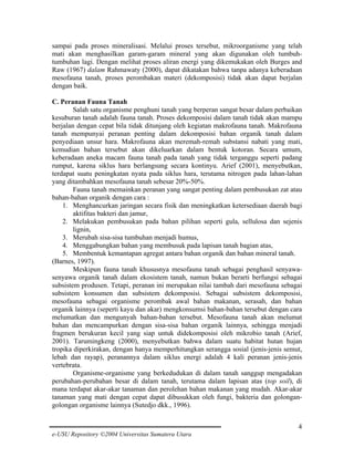 sampai pada proses mineralisasi. Melalui proses tersebut, mikroorganisme yang telah
mati akan menghasilkan garam-garam mineral yang akan digunakan oleh tumbuhtumbuhan lagi. Dengan melihat proses aliran energi yang dikemukakan oleh Burges and
Raw (1967) dalam Rahmawaty (2000), dapat dikatakan bahwa tanpa adanya keberadaan
mesofauna tanah, proses perombakan materi (dekomposisi) tidak akan dapat berjalan
dengan baik.
C. Peranan Fauna Tanah
Salah satu organisme penghuni tanah yang berperan sangat besar dalam perbaikan
kesuburan tanah adalah fauna tanah. Proses dekomposisi dalam tanah tidak akan mampu
berjalan dengan cepat bila tidak ditunjang oleh kegiatan makrofauna tanah. Makrofauna
tanah mempunyai peranan penting dalam dekomposisi bahan organik tanah dalam
penyediaan unsur hara. Makrofauna akan meremah-remah substansi nabati yang mati,
kemudian bahan tersebut akan dikeluarkan dalam bentuk kotoran. Secara umum,
keberadaan aneka macam fauna tanah pada tanah yang tidak terganggu seperti padang
rumput, karena siklus hara berlangsung secara kontinyu. Arief (2001), menyebutkan,
terdapat suatu peningkatan nyata pada siklus hara, terutama nitrogen pada lahan-lahan
yang ditambahkan mesofauna tanah sebesar 20%-50%.
Fauna tanah memainkan peranan yang sangat penting dalam pembusukan zat atau
bahan-bahan organik dengan cara :
1. Menghancurkan jaringan secara fisik dan meningkatkan ketersediaan daerah bagi
aktifitas bakteri dan jamur,
2. Melakukan pembusukan pada bahan pilihan seperti gula, sellulosa dan sejenis
lignin,
3. Merubah sisa-sisa tumbuhan menjadi humus,
4. Menggabungkan bahan yang membusuk pada lapisan tanah bagian atas,
5. Membentuk kemantapan agregat antara bahan organik dan bahan mineral tanah.
(Barnes, 1997).
Meskipun fauna tanah khususnya mesofauna tanah sebagai penghasil senyawasenyawa organik tanah dalam ekosistem tanah, namun bukan berarti berfungsi sebagai
subsistem produsen. Tetapi, peranan ini merupakan nilai tambah dari mesofauna sebagai
subsistem konsumen dan subsistem dekomposisi. Sebagai subsistem dekomposisi,
mesofauna sebagai organisme perombak awal bahan makanan, serasah, dan bahan
organik lainnya (seperti kayu dan akar) mengkonsumsi bahan-bahan tersebut dengan cara
melumatkan dan mengunyah bahan-bahan tersebut. Mesofauna tanah akan melumat
bahan dan mencampurkan dengan sisa-sisa bahan organik lainnya, sehingga menjadi
fragmen berukuran kecil yang siap untuk didekomposisi oleh mikrobio tanah (Arief,
2001). Tarumingkeng (2000), menyebutkan bahwa dalam suatu habitat hutan hujan
tropika diperkirakan, dengan hanya memperhitungkan serangga sosial (jenis-jenis semut,
lebah dan rayap), peranannya dalam siklus energi adalah 4 kali peranan jenis-jenis
vertebrata.
Organisme-organisme yang berkedudukan di dalam tanah sanggup mengadakan
perubahan-perubahan besar di dalam tanah, terutama dalam lapisan atas (top soil), di
mana terdapat akar-akar tanaman dan perolehan bahan makanan yang mudah. Akar-akar
tanaman yang mati dengan cepat dapat dibusukkan oleh fungi, bakteria dan golongangolongan organisme lainnya (Sutedjo dkk., 1996).
4
e-USU Repository ©2004 Universitas Sumatera Utara

 