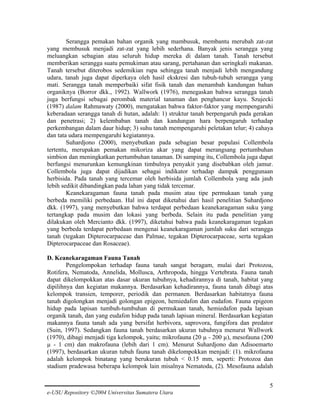 Serangga pemakan bahan organik yang mambusuk, membantu merubah zat-zat
yang membusuk menjadi zat-zat yang lebih sederhana. Banyak jenis serangga yang
meluangkan sebagian atau seluruh hidup mereka di dalam tanah. Tanah tersebut
memberikan serangga suatu pemukiman atau sarang, pertahanan dan seringkali makanan.
Tanah tersebut diterobos sedemikian rupa sehingga tanah menjadi lebih mengandung
udara, tanah juga dapat diperkaya oleh hasil ekskresi dan tubuh-tubuh serangga yang
mati. Serangga tanah memperbaiki sifat fisik tanah dan menambah kandungan bahan
organiknya (Borror dkk., 1992). Wallwork (1976), menegaskan bahwa serangga tanah
juga berfungsi sebagai perombak material tanaman dan penghancur kayu. Szujecki
(1987) dalam Rahmawaty (2000), mengatakan bahwa faktor-faktor yang mempengaruhi
keberadaan serangga tanah di hutan, adalah: 1) struktur tanah berpengaruh pada gerakan
dan penetrasi; 2) kelembaban tanah dan kandungan hara berpengaruh terhadap
perkembangan dalam daur hidup; 3) suhu tanah mempengaruhi peletakan telur; 4) cahaya
dan tata udara mempengaruhi kegiatannya.
Suhardjono (2000), menyebutkan pada sebagian besar populasi Collembola
tertentu, merupakan pemakan mikoriza akar yang dapat merangsang pertumbuhan
simbion dan meningkatkan pertumbuhan tanaman. Di samping itu, Collembola juga dapat
berfungsi menurunkan kemungkinan timbulnya penyakit yang disebabkan oleh jamur.
Collembola juga dapat dijadikan sebagai indikator terhadap dampak penggunaan
herbisida. Pada tanah yang tercemar oleh herbisida jumlah Collembola yang ada jauh
lebih sedikit dibandingkan pada lahan yang tidak tercemar.
Keanekaragaman fauna tanah pada musim atau tipe permukaan tanah yang
berbeda memiliki perbedaan. Hal ini dapat diketahui dari hasil penelitian Suhardjono
dkk. (1997), yang menyebutkan bahwa terdapat perbedaan keanekaragaman suku yang
tertangkap pada musim dan lokasi yang berbeda. Selain itu pada penelitian yang
dilakukan oleh Mercianto dkk. (1997), diketahui bahwa pada keanekaragaman tegakan
yang berbeda terdapat perbedaan mengenai keanekaragaman jumlah suku dari serangga
tanah (tegakan Dipterocarpaceae dan Palmae, tegakan Dipterocarpaceae, serta tegakan
Dipterocarpaceae dan Rosaceae).
D. Keanekaragaman Fauna Tanah
Pengelompokan terhadap fauna tanah sangat beragam, mulai dari Protozoa,
Rotifera, Nematoda, Annelida, Mollusca, Arthropoda, hingga Vertebrata. Fauna tanah
dapat dikelompokkan atas dasar ukuran tubuhnya, kehadirannya di tanah, habitat yang
dipilihnya dan kegiatan makannya. Berdasarkan kehadirannya, fauna tanah dibagi atas
kelompok transien, temporer, periodik dan permanen. Berdasarkan habitatnya fauna
tanah digolongkan menjadi golongan epigeon, hemiedafon dan eudafon. Fauna epigeon
hidup pada lapisan tumbuh-tumbuhan di permukaan tanah, hemiedafon pada lapisan
organik tanah, dan yang eudafon hidup pada tanah lapisan mineral. Berdasarkan kegiatan
makannya fauna tanah ada yang bersifat herbivora, saprovora, fungifora dan predator
(Suin, 1997). Sedangkan fauna tanah berdasarkan ukuran tubuhnya menurut Wallwork
(1970), dibagi menjadi tiga kelompok, yaitu; mikrofauna (20 µ - 200 µ), mesofauna (200
µ - 1 cm) dan makrofauna (lebih dari 1 cm). Menurut Suhardjono dan Adisoemarto
(1997), berdasarkan ukuran tubuh fauna tanah dikelompokkan menjadi: (1). mikrofauna
adalah kelompok binatang yang berukuran tubuh < 0.15 mm, seperti: Protozoa dan
stadium pradewasa beberapa kelompok lain misalnya Nematoda, (2). Mesofauna adalah
5
e-USU Repository ©2004 Universitas Sumatera Utara

 