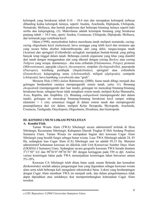 kelompok yang berukuran tubuh 0.16 – 10.4 mm dan merupakan kelompok terbesar
dibanding kedua kelompok lainnya, seperti: Insekta, Arachnida, Diplopoda, Chilopoda,
Nematoda, Mollusca, dan bentuk pradewasa dari beberapa binatang lainnya seperti kaki
seribu dan kalajengking, (3). Makrofauna adalah kelompok binatang yang berukuran
panjang tubuh > 10.5 mm, sperti: Insekta, Crustaceae, Chilopoda, Diplopoda, Mollusca,
dan termasuk juga vertebrata kecil.
Odum (1998), menyebutkan bahwa mesofauna tanah meliputi nematoda, cacingcacing oligochaeta kecil enchytracid, larva serangga yang lebih kecil dan terutama apa
yang secara bebas disebut mikroarthropoda; dari yang akhir, tungau-tungau tanah
(Acarina) dan springtail (Collembola) seringkali merupakan bentuk-bentuk yang paling
banyak tetap tinggal dalam tanah. Beberapa contoh organisme yang khas yang diambil
dari tanah dengan menggunakan alat yang dikenal dengan corong Barlese atau corong
Tullgren yang serupa, diantaranya : dua kutu oribatida (Elulomannia, Pelops); proturan
(Mikroentoman); japygida (Japyx); thysanoptera; simpilan (Scolopendrella); pauropoda
(Pauropus); kumbang pembajak (Staphylinidae); springtail atau collembola
(Entomobrya); kalajengking semu (cheloneathid); miliped (diplopoda); centipede
(chilopoda); larva kumbang scarabarida atau “grub”.
Menurut Hole (1981) dalam Rahmawaty (2000), fauna tanah dibagi menjadi dua
golongan berdasarkan caranya mempengaruhi sistem tanah, yaitu: (1). Binatang
eksopedonik (mempengaruhi dari luar tanah), golongan ini mencakup binatang-binatang
berukuran besar, sebagian besar tidak menghuni sistem tanah, meliputi Kelas Mammalia,
Aves, Reptilia, dan Amphibia. (2). Binatang endopedonik (mempengaruhi dari dalam
tanah), golongan ini mencakup binatang-binatang berukuran kecil sampai sedang
(diameter < 1 cm), umumnya tinggal di dalam sistem tanah dan mempengaruhi
penampilannya dari sisi dalam, meliputi Kelas Hexapoda, Myriopoda, Arachnida,
Crustacea, Tardigrada, Onychopora, Oligochaeta, Hirudinea, dan Gastropoda.
III. KONDISI UMUM LOKASI PENELITIAN
A. Kondisi Fisik
Taman Wisata Alam (TWA) Sibolangit secara administratif terletak di Desa
Sibolangit, Kecamatan Sibolangit, Kabupaten Daerah Tingkat II Deli Serdang Propinsi
Sumatera Utara. Taman Wisata ini merupakan bagian dari kawasan Cagar Alam
Sibolangit yang beralih fungsi sebagai hutan wisata. Luas TWA Sibolangit adalah 24, 85
Ha, sedangkan luas Cagar Alam (CA) Sibolangit saat ini adalah 95,15 Ha. Menurut
administratif kehutanan kawasan ini dikelola oleh Unit Konservasi Sumber Daya Alam
(UKSDA) I Sumatera Utara. Sedangkan secara geografis kawasan TWA berada diantara
3017’50” LU dan 98036’0”-98036’56” BT dengan ketinggian pada 550 m dpl. Analisa
variasi kemiringan lahan pada TWA menunjukkan kemiringan lahan bervariasi antara
5%-10%.
Kawasan CA Sibolangit telah ditata batas sejak zaman Belanda dan kemudian
direkonstruksi setelah adanya pengurangan luas yang digunakan sebagai kawasan wisata
alam serta telah beberapa kali mengalami rekonstruksi batas. Lokasi yang berdampingan
dengan Cagar Alam membuat TWA ini menjadi unik, dan dalam pengelolaannya tidak
dapat dipisahkan atau setidaknya ikut mempertimbangkan keberadaan Cagar Alam
tersebut.
6
e-USU Repository ©2004 Universitas Sumatera Utara

 