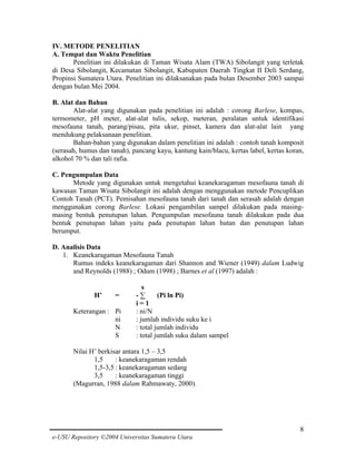 IV. METODE PENELITIAN
A. Tempat dan Waktu Penelitian
Penelitian ini dilakukan di Taman Wisata Alam (TWA) Sibolangit yang terletak
di Desa Sibolangit, Kecamatan Sibolangit, Kabupaten Daerah Tingkat II Deli Serdang,
Propinsi Sumatera Utara. Penelitian ini dilaksanakan pada bulan Desember 2003 sampai
dengan bulan Mei 2004.
B. Alat dan Bahan
Alat-alat yang digunakan pada penelitian ini adalah : corong Barlese, kompas,
termometer, pH meter, alat-alat tulis, sekop, meteran, peralatan untuk identifikasi
mesofauna tanah, parang/pisau, pita ukur, pinset, kamera dan alat-alat lain yang
mendukung pelaksanaan penelitian.
Bahan-bahan yang digunakan dalam penelitian ini adalah : contoh tanah komposit
(serasah, humus dan tanah), pancang kayu, kantung kain/blacu, kertas label, kertas koran,
alkohol 70 % dan tali rafia.
C. Pengumpulan Data
Metode yang digunakan untuk mengetahui keanekaragaman mesofauna tanah di
kawasan Taman Wisata Sibolangit ini adalah dengan menggunakan metode Pencuplikan
Contoh Tanah (PCT). Pemisahan mesofauna tanah dari tanah dan serasah adalah dengan
menggunakan corong Barlese. Lokasi pengambilan sampel dilakukan pada masingmasing bentuk penutupan lahan. Pengumpulan mesofauna tanah dilakukan pada dua
bentuk penutupan lahan yaitu pada penutupan lahan hutan dan penutupan lahan
berumput.
D. Analisis Data
1. Keanekaragaman Mesofauna Tanah
Rumus indeks keanekaragaman dari Shannon and Wiener (1949) dalam Ludwig
and Reynolds (1988) ; Odum (1998) ; Barnes et al (1997) adalah :
H’

=

Keterangan : Pi
ni
N
S

s
-∑
(Pi ln Pi)
i=1
: ni/N
: jumlah individu suku ke i
: total jumlah individu
: total jumlah suku dalam sampel

Nilai H’ berkisar antara 1,5 – 3,5
1,5
: keanekaragaman rendah
1,5-3,5 : keanekaragaman sedang
3,5
: keanekaragaman tinggi
(Magurran, 1988 dalam Rahmawaty, 2000).

8
e-USU Repository ©2004 Universitas Sumatera Utara

 