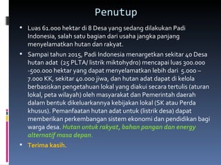 Penutup Luas 61.000 hektar di 8 Desa yang sedang dilakukan Padi Indonesia, salah satu bagian dari usaha jangka panjang menyelamatkan hutan dan rakyat. Sampai tahun 2015, Padi Indonesia menargetkan sekitar 40 Desa hutan adat  (25 PLTA/ listrik miktohydro) mencapai luas 300.000 -500.000 hektar yang dapat menyelamatkan lebih dari  5.000 – 7.000 KK, sekitar 40.000 jiwa, dan hutan adat dapat di kelola berbasiskan pengetahuan lokal yang diakui secara tertulis (aturan lokal, peta wilayah) oleh masyarakat dan Pemerintah daerah dalam bentuk dikeluarkannya kebijakan lokal (SK atau Perda khusus). Pemanfaatan hutan adat untuk (listrik desa) dapat memberikan perkembangan sistem ekonomi dan pendidikan bagi warga desa.  Hutan untuk rakyat, bahan pangan dan energy alternatif masa depan . Terima kasih .  