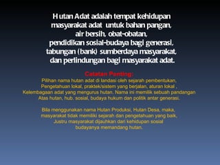 Hutan Adat adalah tempat kehidupan  masyarakat adat  untuk bahan pangan,  air bersih, obat-obatan,  pendidikan sosial-budaya bagi generasi,  tabungan (bank) sumberdaya masyarakat,  dan perlindungan bagi masyarakat adat. Catatan Penting: Pilihan nama hutan adat di landasi oleh sejarah pembentukan, Pengetahuan lokal, praktek/sistem yang berjalan, aturan lokal , Kelembagaan adat yang mengurus hutan. Nama ini memilik sebuah pandangan Atas hutan, hub. sosial, budaya hukum dan politik antar generasi. Bila menggunakan nama Hutan Produksi, Hutan Desa, maka,  masyarakat tidak memiliki sejarah dan pengetahuan yang baik, Justru masyarakat dijauhkan dari kehidupan sosial  budayanya memandang hutan. 