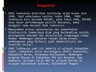 Pengantar  PADI Indonesia didirikan terhitung sejak bulan Juni 1996. Jauh sebelumnya sekitar tahun 1980,  PADI Indonesia dulu bernama REKARI, pada tahun 1996, REKARI atas dasar pertimbangan politik Nasional, maka berganti nama menjadi Padi Indonesia.  Mewujudkan proses pelestarian dan pemanfaatan biodiversity Sumberdaya Alam yang berkeadilan sosial, peningkatan ekonomi dan kelestarian lingkungan hidup.  Kedua:  Membangun kekuatan rakyat dalam proses pembangunan yang berbasis pada demokratisasi dan keadilan sosial. PADI Indonesia saat ini bekerja di wilayah Kabupaten Paser, Kabupaten Kutai Kertanegara [Bukit Soeharto], Kabupaten Berau, Kotamadya Balikpapan, membangun program khusus di Kabupaten PPU dan Nunukan. Dan membantu jaringan kerja NGO di wilayah Borneo di wilayah Kalimantan Selatan, Kalimantan Tengah. 