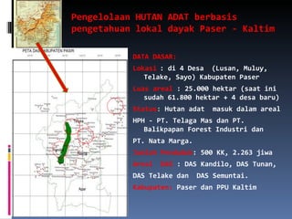 Pengelolaan HUTAN ADAT berbasis pengetahuan lokal dayak Paser - Kaltim DATA DASAR: Lokasi : di 4 Desa  (Lusan, Muluy, Telake, Sayo) Kabupaten Paser Luas areal  : 25.000 hektar (saat ini sudah 61.800 hektar + 4 desa baru)  Status :  Hutan adat  masuk dalam areal  HPH - PT. Telaga Mas dan PT. Balikpapan Forest Industri dan PT. Nata Marga. Jumlah Penduduk : 500 KK, 2.263 jiwa Areal  DAS  : DAS Kandilo, DAS Tunan, DAS Telake dan  DAS Semuntai. Kabupaten:  Paser dan PPU Kaltim 
