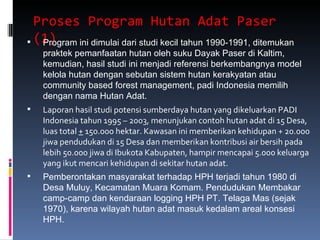 Proses Program Hutan Adat Paser (1)  Program ini dimulai dari studi kecil tahun 1990-1991, ditemukan praktek pemanfaatan hutan oleh suku Dayak Paser di Kaltim, kemudian, hasil studi ini menjadi referensi berkembangnya model kelola hutan dengan sebutan sistem hutan kerakyatan atau community based forest management, padi Indonesia memilih dengan nama Hutan Adat. Laporan hasil studi potensi sumberdaya hutan yang dikeluarkan PADI Indonesia tahun 1995 – 2003, menunjukan contoh hutan adat di 15 Desa, luas total  +  150.000 hektar. Kawasan ini memberikan kehidupan + 20.000 jiwa pendudukan di 15 Desa dan memberikan kontribusi air bersih pada lebih 50.000 jiwa di Ibukota Kabupaten, hampir mencapai 5.000 keluarga yang ikut mencari kehidupan di sekitar hutan adat.  Pemberontakan masyarakat terhadap HPH terjadi tahun 1980 di Desa Muluy, Kecamatan Muara Komam. Pendudukan Membakar camp-camp dan kendaraan logging HPH PT. Telaga Mas (sejak 1970), karena wilayah hutan adat masuk kedalam areal konsesi HPH. 