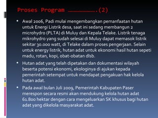 Proses Program …………………….(2)  Awal 2006, Padi mulai mengembangkan pemanfaatan hutan untuk Energi Listrik desa, saat ini sedang membangun 2  microhydro (PLTA) di Muluy dan Kepala Telake. Listrik tenaga mikrohydro yang sudah selesai di Muluy dapat memasok listrik sekitar 30.000 watt, di Telake dalam proses pengerjaan. Selain untuk energy listrik, hutan adat untuk ekonomi hasil hutan sepeti madu, rotan, kopi, obat-obatan dlsb. Hutan adat yang telah dipetakan dan dokumentasi wilayah beserta potensi ekonomi, ekologinya di ajukan kepada pemerintah setempat untuk mendapat pengakuan hak kelola hutan adat. Pada awal bulan Juli 2009, Pemerintah Kabupaten Paser merespon secara resmi akan mendukung kelola hutan adat 61.800 hektar dengan cara mengeluarkan SK khusus bagi hutan adat yang dikelola masyarakat adat. 