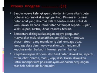 Proses Program …………………….(3)  Saat ini upaya kelengkapan data dan informasi baik peta, potensi, aturan lokal sengat penting. Dimana informasi hutan adat yang dikemas dalam bentuk media untuk di komunikasi  kepada Pemerintah Setempat seperti: Bupati, Wakil Bupati, DPRD, Dinas Intantasi terkait. Sementara di tingkat lapangan, upaya penguatan masyarakat melalui pelatihan, pendidikan, membuat aturan-aturan yang mendukung dari lembaga adat, lembaga desa dan musyawarah untuk mengambil keputusan dan berbagi informasi perkembangan. Kegiatan ragam ekonomi dari hasil hutan dilakukan, seperti: rotan, obat-obatan, madu, kopi, dlsb. Hal ini dilakukan untuk memperkuat posisi masyarakat dalam perjuangan atas hak-hak kelola hutan adat. 