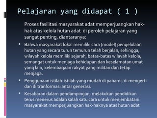 Pelajaran yang didapat ( 1 )  Proses fasilitasi masyarakat adat memperjuangkan hak-hak atas kelola hutan adat  di peroleh pelajaran yang sangat penting, diantaranya: Bahwa masyarakat lokal memiliki cara (model) pengelolaan hutan yang secara turun temurun telah berjalan, sehingga, wilayah kelola memiliki sejarah, batas-batas wilayah kelola, semangat untuk menjaga kehidupan dan keselamatan umat yang lain, kelembagaan rakyat yang militan dan tetap menjaga. Penggunaan istilah-istilah yang mudah di pahami, di mengerti dan di tranformasi antar generasi. Kesabaran dalam pendampingan, melakukan pendidikan terus menerus adalah salah satu cara untuk menjembatani masyarakat memperjuangkan hak-haknya atas hutan adat 