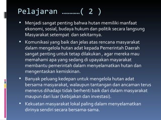Pelajaran …………( 2 )  Menjadi sangat penting bahwa hutan memiliki manfaat  ekonomi, sosial, budaya hukum dan politik secara langsung Masyarakat setempat  dan sekitarnya. Komunikasi yang baik dan jelas atas rencana masyarakat dalam mengelola hutan adat kepada Pemerintah Daerah sangat penting untuk tetap dilakukan , agar mereka mau memahami apa yang sedang di upayakan mayarakat membantu pemerintah dalam menyelamatkan hutan dan mengentaskan kemiskinan. Banyak peluang kedepan untuk mengelola hutan adat bersama masyarakat, walaupun tantangan dan ancaman terus menerus dihadapi tidak berhenti baik dari dalam masyarakat maupun dari luar (kebijakan dan investasi). Kekuatan masyarakat lokal paling dalam menyelamatkan  dirinya sendiri secara bersama-sama. 