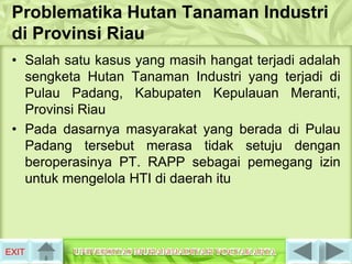 Problematika Hutan Tanaman Industri
 di Provinsi Riau
 • Salah satu kasus yang masih hangat terjadi adalah
   sengketa Hutan Tanaman Industri yang terjadi di
   Pulau Padang, Kabupaten Kepulauan Meranti,
   Provinsi Riau
 • Pada dasarnya masyarakat yang berada di Pulau
   Padang tersebut merasa tidak setuju dengan
   beroperasinya PT. RAPP sebagai pemegang izin
   untuk mengelola HTI di daerah itu




EXIT
 