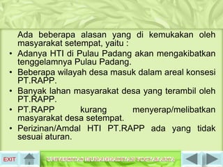 Ada beberapa alasan yang di kemukakan oleh
       masyarakat setempat, yaitu :
 •     Adanya HTI di Pulau Padang akan mengakibatkan
       tenggelamnya Pulau Padang.
 •     Beberapa wilayah desa masuk dalam areal konsesi
       PT.RAPP.
 •     Banyak lahan masyarakat desa yang terambil oleh
       PT.RAPP.
 •     PT.RAPP        kurang        menyerap/melibatkan
       masyarakat desa setempat.
 •     Perizinan/Amdal HTI PT.RAPP ada yang tidak
       sesuai aturan.

EXIT
 