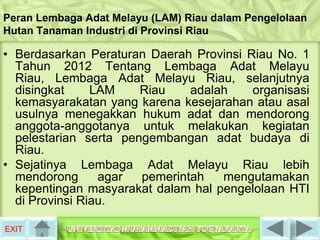 Peran Lembaga Adat Melayu (LAM) Riau dalam Pengelolaan
Hutan Tanaman Industri di Provinsi Riau

• Berdasarkan Peraturan Daerah Provinsi Riau No. 1
  Tahun 2012 Tentang Lembaga Adat Melayu
  Riau, Lembaga Adat Melayu Riau, selanjutnya
  disingkat     LAM    Riau    adalah    organisasi
  kemasyarakatan yang karena kesejarahan atau asal
  usulnya menegakkan hukum adat dan mendorong
  anggota-anggotanya untuk melakukan kegiatan
  pelestarian serta pengembangan adat budaya di
  Riau.
• Sejatinya Lembaga Adat Melayu Riau lebih
  mendorong      agar  pemerintah   mengutamakan
  kepentingan masyarakat dalam hal pengelolaan HTI
  di Provinsi Riau.

EXIT
 