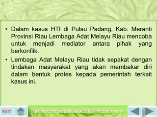 • Dalam kasus HTI di Pulau Padang, Kab. Meranti
   Provinsi Riau Lembaga Adat Melayu Riau mencoba
   untuk menjadi mediator antara pihak yang
   berkonflik.
 • Lembaga Adat Melayu Riau tidak sepakat dengan
   tindakan masyarakat yang akan membakar diri
   dalam bentuk protes kepada pemerintah terkait
   kasus ini.



EXIT
 