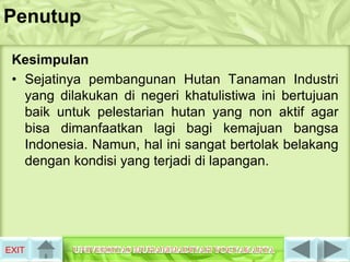 Penutup

 Kesimpulan
 • Sejatinya pembangunan Hutan Tanaman Industri
   yang dilakukan di negeri khatulistiwa ini bertujuan
   baik untuk pelestarian hutan yang non aktif agar
   bisa dimanfaatkan lagi bagi kemajuan bangsa
   Indonesia. Namun, hal ini sangat bertolak belakang
   dengan kondisi yang terjadi di lapangan.




EXIT
 
