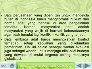 • Bagi perusahaan yang diberi izin untuk mengelola
  hutan di Indonesia harus menghormati hukum dan
  norma adat yang berlaku di area pengelolaan
  tersebut.    Karena      masyarakat        adat    adalah
  masyarakat yang wajib di hormati keberadaannya
  agar tidak tersulut lagi konflik – konflik yang terjadi.
• Bagi lembaga adat harus meningkatkan kontrol
  terhadap setiap kebijakan yang dikeluarkan
  pemerintah. Hal ini selain sebagai wadah evaluasi
  juga sebagai wadah untuk menjaga nilai-nilai budaya
  yang dewasa ini mulai tergerus seiring masuknya
  globalisasi.
EXIT
 