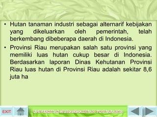 • Hutan tanaman industri sebagai alternarif kebijakan
  yang     dikeluarkan   oleh    pemerintah,     telah
  berkembang dibeberapa daerah di Indonesia.
• Provinsi Riau merupakan salah satu provinsi yang
  memiliki luas hutan cukup besar di Indonesia.
  Berdasarkan laporan Dinas Kehutanan Provinsi
  Riau luas hutan di Provinsi Riau adalah sekitar 8,6
  juta ha




EXIT
 