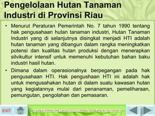 Pengelolaan Hutan Tanaman
Industri di Provinsi Riau
 • Menurut Peraturan Pemerintah No. 7 tahun 1990 tentang
   hak pengusahaan hutan tanaman industri, Hutan Tanaman
   Industri yang di selanjutnya disingkat menjadi HTI adalah
   hutan tanaman yang dibangun dalam rangka meningkatkan
   potensi dan kualitas hutan produksi dengan menerapkan
   silvikultur intensif untuk memenuhi kebutuhan bahan baku
   industri hasil hutan.
 • Dimana dalam operasionalnya berpegangan pada hak
   pengusahaan HTI. Hak pengushaan HTI ini adalah hak
   untuk mengusahakan hutan di dalam suatu kawasan hutan
   yang kegiatannya mulai dari penanaman, pemeliharaan,
   pemungutan, pengolahan dan pemasaran.

EXIT
 
