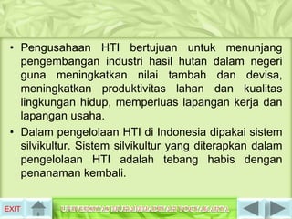 • Pengusahaan HTI bertujuan untuk menunjang
   pengembangan industri hasil hutan dalam negeri
   guna meningkatkan nilai tambah dan devisa,
   meningkatkan produktivitas lahan dan kualitas
   lingkungan hidup, memperluas lapangan kerja dan
   lapangan usaha.
 • Dalam pengelolaan HTI di Indonesia dipakai sistem
   silvikultur. Sistem silvikultur yang diterapkan dalam
   pengelolaan HTI adalah tebang habis dengan
   penanaman kembali.


EXIT
 