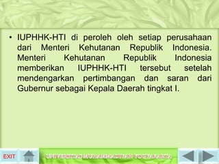 • IUPHHK-HTI di peroleh oleh setiap perusahaan
   dari Menteri Kehutanan Republik Indonesia.
   Menteri    Kehutanan     Republik      Indonesia
   memberikan    IUPHHK-HTI     tersebut     setelah
   mendengarkan pertimbangan dan saran dari
   Gubernur sebagai Kepala Daerah tingkat I.




EXIT
 
