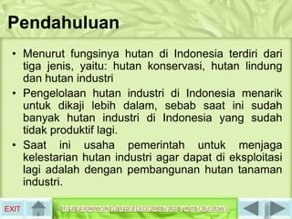 Pendahuluan
 • Menurut fungsinya hutan di Indonesia terdiri dari
   tiga jenis, yaitu: hutan konservasi, hutan lindung
   dan hutan industri
 • Pengelolaan hutan industri di Indonesia menarik
   untuk dikaji lebih dalam, sebab saat ini sudah
   banyak hutan industri di Indonesia yang sudah
   tidak produktif lagi.
 • Saat ini usaha pemerintah untuk menjaga
   kelestarian hutan industri agar dapat di eksploitasi
   lagi adalah dengan pembangunan hutan tanaman
   industri.

EXIT
 