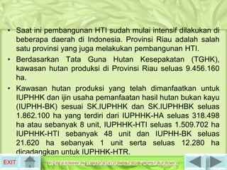 • Saat ini pembangunan HTI sudah mulai intensif dilakukan di
   beberapa daerah di Indonesia. Provinsi Riau adalah salah
   satu provinsi yang juga melakukan pembangunan HTI.
 • Berdasarkan Tata Guna Hutan Kesepakatan (TGHK),
   kawasan hutan produksi di Provinsi Riau seluas 9.456.160
   ha.
 • Kawasan hutan produksi yang telah dimanfaatkan untuk
   IUPHHK dan ijin usaha pemanfaatan hasil hutan bukan kayu
   (IUPHH-BK) sesuai SK.IUPHHK dan SK.IUPHHBK seluas
   1.862.100 ha yang terdiri dari IUPHHK-HA seluas 318.498
   ha atau sebanyak 8 unit, IUPHHK-HTI seluas 1.509.702 ha
   IUPHHK-HTI sebanyak 48 unit dan IUPHH-BK seluas
   21.620 ha sebanyak 1 unit serta seluas 12.280 ha
   dicadangkan untuk IUPHHK-HTR.
EXIT
 