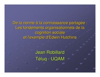 De la norme à la connaissance partagée :
 Les fondements organisationnels de la
              cognition sociale
      et l'exemple d'Edwin Hutchins


            Jean Robillard
            Téluq - UQAM
 