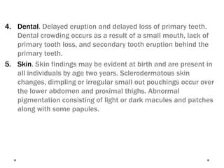 4. Dental. Delayed eruption and delayed loss of primary teeth.
Dental crowding occurs as a result of a small mouth, lack of
primary tooth loss, and secondary tooth eruption behind the
primary teeth.
5. Skin. Skin findings may be evident at birth and are present in
all individuals by age two years. Sclerodermatous skin
changes, dimpling or irregular small out pouchings occur over
the lower abdomen and proximal thighs. Abnormal
pigmentation consisting of light or dark macules and patches
along with some papules.
 
