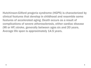 Hutchinson-Gilford progeria syndrome (HGPS) is characterized by
clinical features that develop in childhood and resemble some
features of accelerated aging. Death occurs as a result of
complications of severe atherosclerosis, either cardiac disease
(MI or HF) stroke, generally between ages six and 20 years.
Average life span is approximately 14.5 years.
 