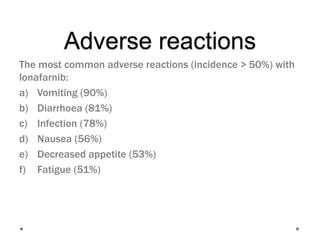 Adverse reactions
The most common adverse reactions (incidence > 50%) with
lonafarnib:
a) Vomiting (90%)
b) Diarrhoea (81%)
c) Infection (78%)
d) Nausea (56%)
e) Decreased appetite (53%)
f) Fatigue (51%)
 