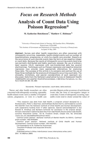Research in Nursing & Health, 2005, 28, 408–418
Focus on Research Methods
Analysis of Count Data Using
Poisson Regression*
M. Katherine Hutchinson1
,{
Matthew C. Holtman2z
1
University of Pennsylvania School of Nursing, 420 Guardian Drive, Philadelphia,
Pennsylvania 19104-6096
2
Fels Institute of Government and Department of Criminology, University of Pennsylvania
Accepted 16 May 2005
Abstract: Nurses and other health researchers are often concerned with
infrequently occurring, repeatable, health-related events such as number of
hospitalizations, pregnancies, or visits to a health care provider. Reports on
the occurrence of such discrete events take the form of non-negative integer
or count data. Because the counts of infrequently occurring events tend to be
non-normally distributed and highly positively skewed, the use of ordinary
least squares (OLS) regression with non-transformed data has several
shortcomings. Techniques such as Poisson regression and negative binomial
regression may provide more appropriate alternatives for analyzing
these data. The purpose of this article is to compare and contrast the use of
these three methods for the analysis of infrequently occurring count data. The
strengths, limitations, and special considerations of each approach are
discussed. Data from the National Longitudinal Survey of Adolescent Health
(AddHealth) are used for illustrative purposes.ß 2005 Wiley Periodicals, Inc. Res
Nurs Health 28:408–418, 2005
Keywords: Poisson regression; count data; data analysis
Nurses and other health researchers are often
concerned with infrequently occurring, repeatable,
health-related events such as number of hospitali-
zations, pregnancies, or visits to a health care
provider.Reportsontheoccurrenceofsuchdiscrete
events take the form of non-negative integer or
count data. Counts of infrequently occurring, repe-
atable events tend to cluster around the values of
*This research uses data from Add Health, a program project designed by J.
Richard Udry, Peter S. Bearman, and Kathleen Mullan Harris, and funded by a grant
P01-HD31921 from the National Institute of Child Health and Human Development,
with cooperative funding from 17 other agencies. Special acknowledgment is due
Ronald R. Rindfuss and Barbara Entwisle for assistance in the original design.
Persons interested in obtaining data ﬁles from Add Health should contact Add Health,
Carolina Population Center, 123 W. Franklin Street, Chapel Hill, NC 27516-2524
(www.cpc.unc.edu/addhealth/contract.html).
Contract grant sponsor: National Institute of Mental Health (to MKH); Contract
grant number: R03 MH63659.
Contract grant sponsor: National Institute of Child Health and Human
Development; Contract grant number: P01-HD31921.
Correspondence to M. Katherine Hutchinson.
{
Assistant Professor and Associate Director.
z
Lecturer.
Published online in Wiley InterScience (www.interscience.wiley.com)
DOI: 10.1002/nur.20093
408 ß2005 Wiley Periodicals, Inc.
 