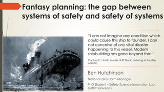 Fantasy planning: the gap between
systems of safety and safety of systems
Ben Hutchinson
National Zero Harm Manager
PhD Student – Safety Science Innovation Lab,
Griffith University
The Day Book (Chicago, Ill.) Date: April 16, 1912
http://clickamericana.com/eras/1910s/scenes-of-horror-and-heroism-on-
sinking-titanic-1912
“I can not imagine any condition which
could cause this ship to founder. I can
not conceive of any vital disaster
happening to this vessel. Modern
shipbuilding has gone beyond that.”
Captain E.J. Smith, Master of SS Titanic, referring to the ship
Adriatic.
 