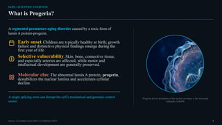 HGPS • SCIENTIFIC OVERVIEW
What is Progeria?
A segmental premature-aging disorder caused by a toxic form of
lamin A protien-progerin.
Early onset. Children are typically healthy at birth; growth
failure and distinctive physical findings emerge during the
first year of life.
Selective vulnerability. Skin, bone, connective tissue,
and especially arteries are affected, while motor and
intellectual development are generally preserved.
Molecular clue. The abnormal lamin A protein, progerin,
destabilizes the nuclear lamina and accelerates cellular
decline.
A single splicing error can disrupt the cell’s mechanical and genomic control
center.
Progerin-driven disruption of the nuclear envelope is the molecular
hallmark of HGPS.
Sources: [1] GeneReviews® (2025) • [2] StatPearls (2025) 1
 