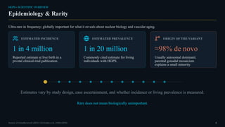 HGPS • SCIENTIFIC OVERVIEW
Epidemiology & Rarity
Ultra-rare in frequency; globally important for what it reveals about nuclear biology and vascular aging.
ESTIMATED INCIDENCE
1 in 4 million
Reported estimate at live birth in a
pivotal clinical-trial publication.
ESTIMATED PREVALENCE
1 in 20 million
Commonly cited estimate for living
individuals with HGPS.
ORIGIN OF THE VARIANT
≈98% de novo
Usually autosomal dominant;
parental gonadal mosaicism
explains a small minority.
Estimates vary by study design, case ascertainment, and whether incidence or living prevalence is measured.
Rare does not mean biologically unimportant.
Sources: [1] GeneReviews® (2025) • [3] Gordon et al., JAMA (2018) 2
 