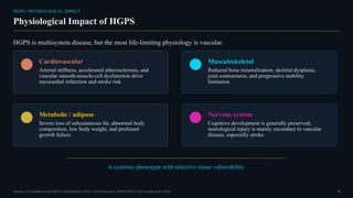 HGPS • PHYSIOLOGICAL IMPACT
Physiological Impact of HGPS
HGPS is multisystem disease, but the most life-limiting physiology is vascular.
Cardiovascular
Arterial stiffness, accelerated atherosclerosis, and
vascular smooth-muscle-cell dysfunction drive
myocardial infarction and stroke risk.
Musculoskeletal
Reduced bone mineralization, skeletal dysplasia,
joint contractures, and progressive mobility
limitation.
Metabolic / adipose
Severe loss of subcutaneous fat, abnormal body
composition, low body weight, and profound
growth failure.
Nervous system
Cognitive development is generally preserved;
neurological injury is mainly secondary to vascular
disease, especially stroke.
A systemic phenotype with selective tissue vulnerability.
Sources: [1] GeneReviews® (2025) • [2] StatPearls (2025) • [3] Gordon et al., PNAS (2012) • [5] Gonzalo et al. (2016) 4
 
