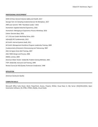 Edward R. Hutchinson, Page 3
PROFESSIONAL DEVELOPMENT
OSHA 10-Hour General Industry Safety and Health, 2017
Georgia Tech: Air Sampling Fundamentals for the Workplace, 2017
AME Lean Summit: TMG "Heartbeat Leader," 2016
Humantech: Applied Industrial Ergonomics, 2016
Humantech: Managing an Ergonomics Process Workshop, 2016
Celemi: Decision Base, 2016
UT | CIS Lean Leader Workshop Series, 2015
InfinityQS SPC Fundamentals, 2013
AO Smith: Internal Systems Audit, 2011
AO Smith: Management Excellence Program Leadership Training, 2009
Fundamentals of Geometric Dimensioning and Tolerancing, 2007
ASQ: Six Sigma Green Belt Training, 2007
ASQ: FMEA Design and Process, 2006
DMAIC, Lennox, 2003
American Water Heater: Global 8D, Problem-Solving Methods, 2002
FTEP: Global 8D, Instructor-Led Training, 1999
Review Course for ASQ Quality Technician Certification, 1998
AFFILIATION
American Society for Quality
COMPUTER SKILLS
Microsoft Office Suite (Excel, Word, PowerPoint, Access, Project), VB.Net, Visual Basic 6, SQL Server 2010/2012/2016, Open
Automation Software, C#, HTML, HTML5, MySQL, Visual Studio
 
