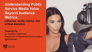 The University of Sydney Page 1
Understanding Public
Service Media Value
Beyond Audience
Metrics:
Influence, vanity metrics and
critical analytics
Presented by
Dr Jonathon Hutchinson
Department of Media and Communication
@dhutchman
 