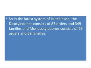 • So in the latest system of Hutchinson, the
Dicotyledones consists of 83 orders and 349
families and Monocotyledones consists of 29
orders and 69 families.
 