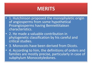 MERITS
• 1. Hutchinson proposed the monophyletic origin
of angiosperms from some hypothetical
Proangiosperms having Bennettitalean
characteristics.
• 2. He made a valuable contribution in
phylogenetic classification by his careful and
critical studies.
• 3. Monocots have been derived from Dicots.
• 4. According to him, the definitions of orders and
families are mostly precise, particularly in case of
subphylum Monocotyledones.
 