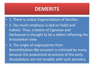 DEMERITS
• 1. There is undue fragmentation of families.
• 2. Too much emphasis is laid on habit and
habitat. Thus, creation of Lignosae and
Herbaceae is thought to be a defect reflecting the
Aristotelean view.
• 3. The origin of angiosperms from
Bennettitalean-like ancestor is criticised by many,
because the anatomical structures of the early
dicotyledons are not tenable with such ancestry.
 