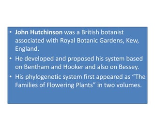 • John Hutchinson was a British botanist
associated with Royal Botanic Gardens, Kew,
England.
• He developed and proposed his system based
on Bentham and Hooker and also on Bessey.
• His phylogenetic system first appeared as “The
Families of Flowering Plants” in two volumes.
 