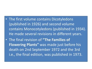 • The first volume contains Dicotyledons
(published in 1926) and second volume
contains Monocotyledons (published in 1934).
He made several revisions in different years.
• The final revision of “The Families of
Flowering Plants” was made just before his
death on 2nd September 1972 and the 3rd
i.e., the final edition, was published in 1973.
 