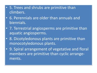 • 5. Trees and shrubs are primitive than
climbers.
• 6. Perennials are older than annuals and
biennials.
• 7. Terrestrial angiosperms are primitive than
aquatic angiosperms.
• 8. Dicotyledonous plants are primitive than
monocotyledonous plants.
• 9. Spiral arrangement of vegetative and floral
members are primitive than cyclic arrange-
ments.
 