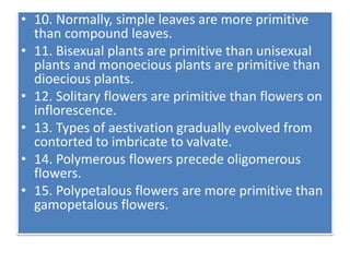 • 10. Normally, simple leaves are more primitive
than compound leaves.
• 11. Bisexual plants are primitive than unisexual
plants and monoecious plants are primitive than
dioecious plants.
• 12. Solitary flowers are primitive than flowers on
inflorescence.
• 13. Types of aestivation gradually evolved from
contorted to imbricate to valvate.
• 14. Polymerous flowers precede oligomerous
flowers.
• 15. Polypetalous flowers are more primitive than
gamopetalous flowers.
 