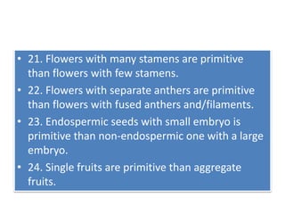 • 21. Flowers with many stamens are primitive
than flowers with few stamens.
• 22. Flowers with separate anthers are primitive
than flowers with fused anthers and/filaments.
• 23. Endospermic seeds with small embryo is
primitive than non-endospermic one with a large
embryo.
• 24. Single fruits are primitive than aggregate
fruits.
 