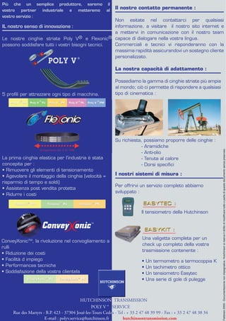 Più che un semplice produttore, saremo il
vostro partner industriale e metteremo al                     Il nostro contatto permanente :
vostro servizio :
                                                   Non esitate nel contattarci per qualsiasi
IL nostro senso di innovazione :                   informazione, a visitare il nostro sito internet e
                                                   a mettervi in comunicazione con il nostro team
Le nostre cinghie striate Poly V     ® e Flexonic® capace di dialogare nella vostra lingua.
possono soddisfare tutti i vostri bisogni tecnici. Commerciali e tecnici vi risponderanno con la
                                                   massima rapidità assicurandovi un sostegno cliente
                                                   personalizzato.

                                                              La nostra capacità di adattamento :

                                                              Possediamo la gamma di cinghie striate più ampia
                                                              al mondo; ciò ci permette di rispondere a qualsiasi
5 proﬁli per attrezzare ogni tipo di macchina.                tipo di cinematica :




                                                              Su richiesta, possiamo proporre delle cinghie :
                                                                          - Aramidiche




                                                                                                                     Febbraio 2009 - Documentazione non impegnativa. Hutchinson si riserva il diritto di modificare tutto o parte di questo documento senza preavviso.
                                                                          - Anti-olio
La prima cinghia elastica per l’industria è stata                         - Tenuta al calore
concepita per :                                                           - Dorsi speciﬁci
• Rimuovere gli elementi di tensionamento
• Agevolare il montaggio della cinghia (velocità =            I nostri sistemi di misura :
risparmio di tempo e soldi)
                                                              Per offrirvi un servizio completo abbiamo
• Assistenza post vendita protetta
                                                              sviluppato :
• Ridurre i costi


                                                                            Il tensiometro della Hutchinson

                                                TM




                                                                             Una valigetta completa per un
ConveyXonicTM, la rivoluzione nel convogliamento a
                                                                             check up completo della vostra
rulli
                                                                             trasmissione contenente :
• Riduzione dei costi
• Facilità d impiego                                                         •   Un termometro a termocoppia K
• Performances tecniche                                                      •   Un tachimetro ottico
• Soddisfazione della vostra clientela                                       •   Un tensiometro Easytec
                                                                             •   Una serie di gole di pulegge



                                           HUTCHINSON TRANSMISSION
                                                POLY V ® SERVICE
     Rue des Martyrs - B.P. 423 - 37304 Joué-les-Tours Cedex - Tel : + 33 2 47 48 39 99 - Fax : + 33 2 47 48 38 34
                      E-mail : polyv.service@hutchinson.fr        hutchinsontransmission.com
 