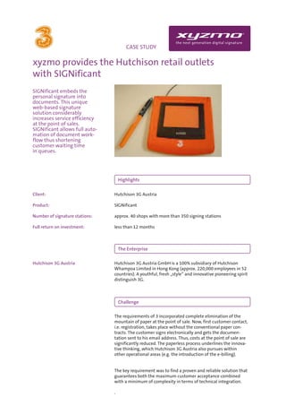 INFO                                 CASE STUDY

xyzmo provides the Hutchison retail outlets
with SIGNificant
SIGNificant embeds the
personal signature into
documents. This unique
web-based signature
solution considerably
increases service efficiency
at the point of sales.
SIGNificant allows full auto-
mation of document work-
flow thus shortening
customer waiting time
in queues.




                                    Highlights


Client:                         Hutchison 3G Austria

Product:                        SIGNificant

Number of signature stations:   approx. 40 shops with more than 350 signing stations

Full return on investment:      less than 12 months



                                    The Enterprise

Hutchison 3G Austria            Hutchison 3G Austria GmbH is a 100% subsidiary of Hutchison
                                Whampoa Limited in Hong Kong (approx. 220,000 employees in 52
                                countries). A youthful, fresh „style” and innovative pioneering spirit
                                distinguish 3G.



                                    Challenge

                                The requirements of 3 incorporated complete elimination of the
                                mountain of paper at the point of sale. Now, first customer contact,
                                i.e. registration, takes place without the conventional paper con-
                                tracts. The customer signs electronically and gets the documen-
                                tation sent to his email address. Thus, costs at the point of sale are
                                significantly reduced. The paperless process underlines the innova-
                                tive thinking, which Hutchison 3G Austria also pursues within
                                other operational areas (e.g. the introduction of the e-billing).


                                The key requirement was to find a proven and reliable solution that
                                guarantees both the maximum customer acceptance combined
                                with a minimum of complexity in terms of technical integration.

                                .
 