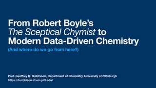 Prof. Geo
ff
rey R. Hutchison, Department of Chemistry, University of Pittsburgh
From Robert Boyle’s  
The Sceptical Chymist to  
Modern Data-Driven Chemistry
(And where do we go from here?)
https://hutchison.chem.pitt.edu/
 