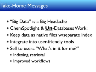 Take-Home Messages

   “Big Data” is a Big Headache
   ChemSpotlight & Un-Databases Work!
   Keep data as native ﬁles w/separate index
   Integrate into user-friendly tools
   Sell to users: “What’s in it for me?”
    Indexing, retrieval
    Improved workﬂows
 