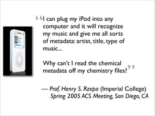“
I can plug my iPod into any
computer and it will recognize
my music and give me all sorts
of metadata: artist, title, type of
music...

Why can’t I read the chemical
metadata off my chemistry ﬁles?
                                      ”
— Prof. Henry S. Rzepa (Imperial College)
  Spring 2005 ACS Meeting, San Diego, CA
 